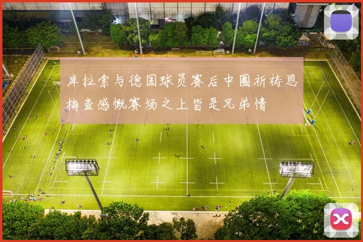 库拉索与德国球员赛后中圈祈祷恩梅查感慨赛场之上皆是兄弟情