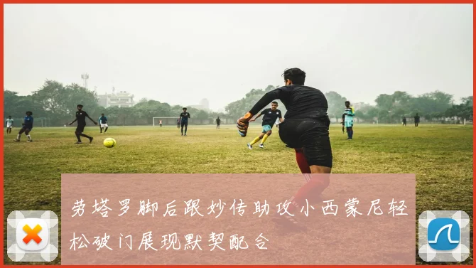 劳塔罗脚后跟妙传助攻小西蒙尼轻松破门展现默契配合