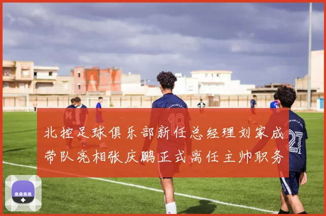 北控足球俱乐部新任总经理刘家成带队亮相张庆鹏正式离任主帅职务
