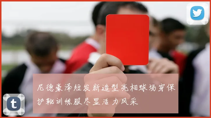 尼德豪泽短发新造型亮相球场穿保护靴训练服尽显活力风采
