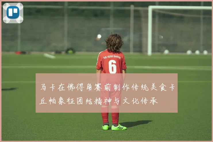 马卡在佛得角赛前制作传统美食卡丘帕象征团结精神与文化传承