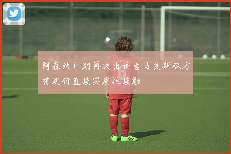 阿森纳计划再次出价吉马良斯双方将进行直接实质性接触