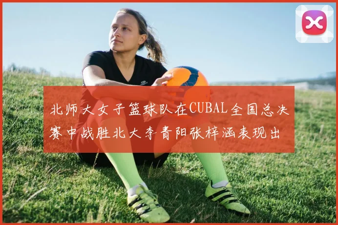 北师大女子篮球队在CUBAL全国总决赛中战胜北大李青阳张梓涵表现出色助力胜利