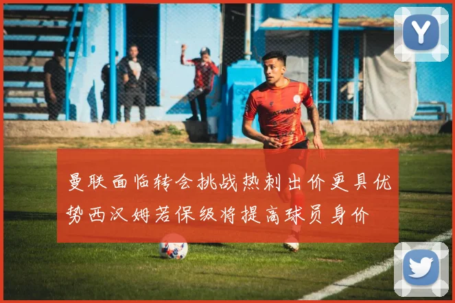 曼联面临转会挑战热刺出价更具优势西汉姆若保级将提高球员身价