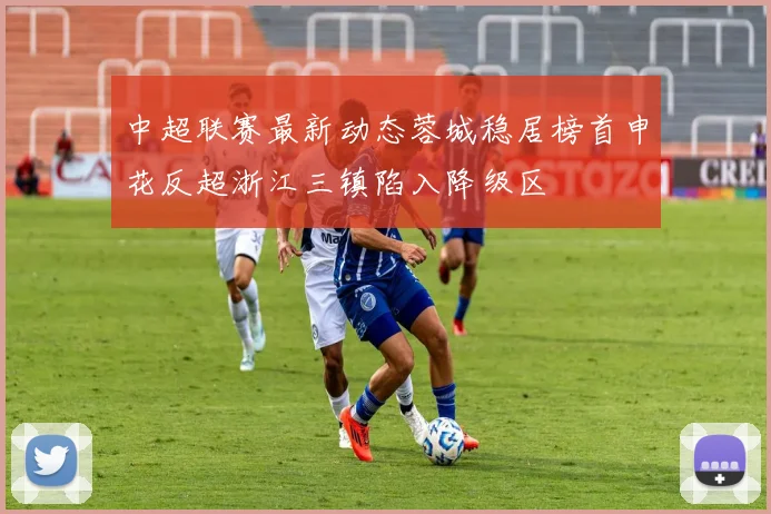 中超联赛最新动态蓉城稳居榜首申花反超浙江三镇陷入降级区
