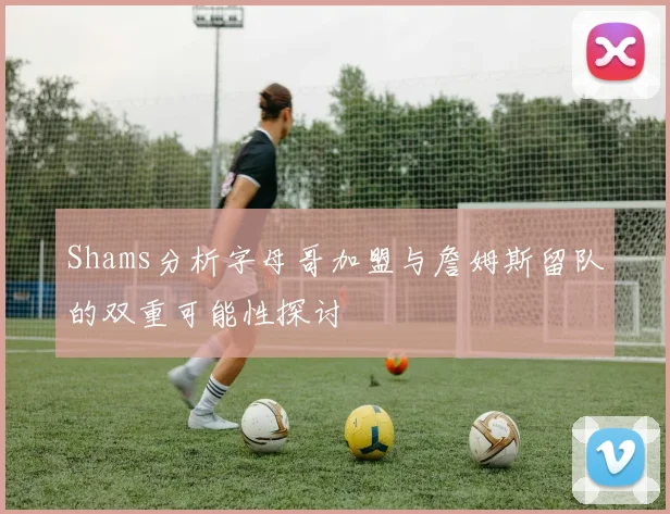 Shams分析字母哥加盟与詹姆斯留队的双重可能性探讨